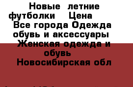 Новые, летние футболки  › Цена ­ 500 - Все города Одежда, обувь и аксессуары » Женская одежда и обувь   . Новосибирская обл.